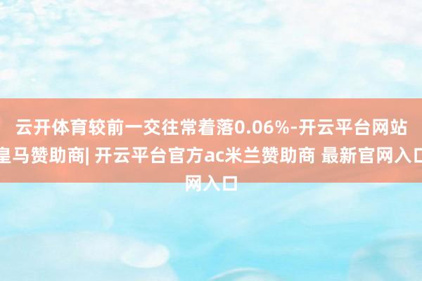 云开体育较前一交往常着落0.06%-开云平台网站皇马赞助商| 开云平台官方ac米兰赞助商 最新官网入口