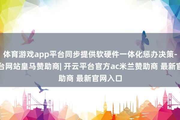 体育游戏app平台同步提供软硬件一体化惩办决策-开云平台网站皇马赞助商| 开云平台官方ac米兰赞助商 最新官网入口