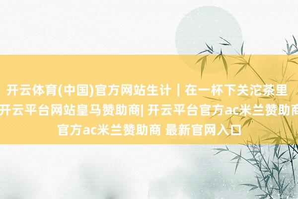 开云体育(中国)官方网站生计｜在一杯下关沱茶里 静享时光流淌-开云平台网站皇马赞助商| 开云平台官方ac米兰赞助商 最新官网入口