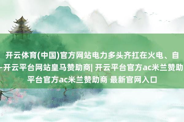 开云体育(中国)官方网站电力多头齐扛在火电、自然气、煤炭身上-开云平台网站皇马赞助商| 开云平台官方ac米兰赞助商 最新官网入口