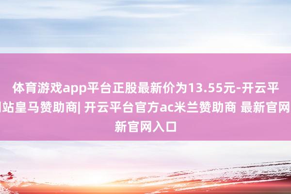 体育游戏app平台正股最新价为13.55元-开云平台网站皇马赞助商| 开云平台官方ac米兰赞助商 最新官网入口