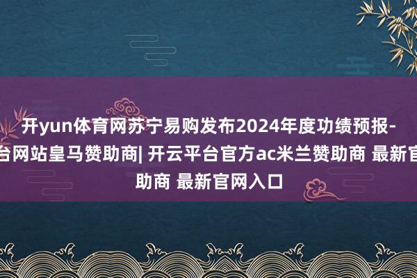 开yun体育网苏宁易购发布2024年度功绩预报-开云平台网站皇马赞助商| 开云平台官方ac米兰赞助商 最新官网入口