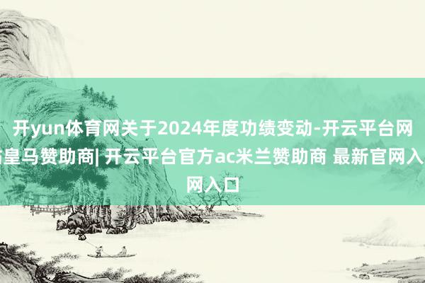开yun体育网关于2024年度功绩变动-开云平台网站皇马赞助商| 开云平台官方ac米兰赞助商 最新官网入口