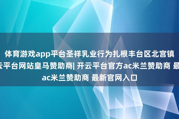 体育游戏app平台圣祥乳业行为扎根丰台区北宫镇的企业-开云平台网站皇马赞助商| 开云平台官方ac米兰赞助商 最新官网入口