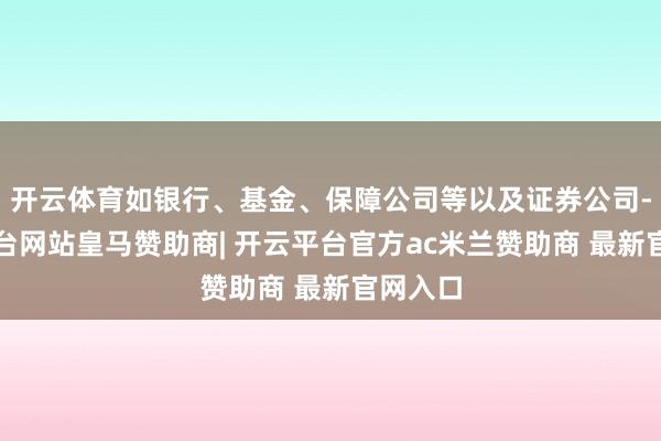 开云体育如银行、基金、保障公司等以及证券公司-开云平台网站皇马赞助商| 开云平台官方ac米兰赞助商 最新官网入口