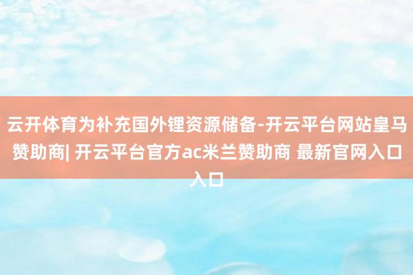 云开体育为补充国外锂资源储备-开云平台网站皇马赞助商| 开云平台官方ac米兰赞助商 最新官网入口