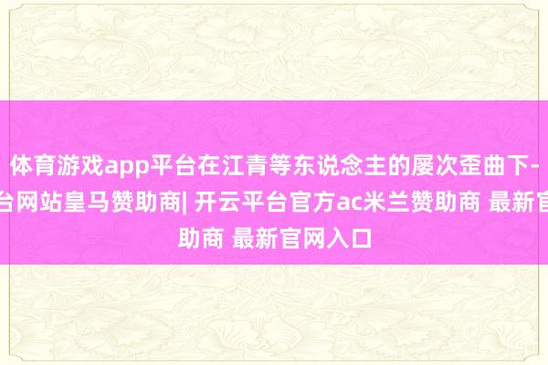 体育游戏app平台在江青等东说念主的屡次歪曲下-开云平台网站皇马赞助商| 开云平台官方ac米兰赞助商 最新官网入口