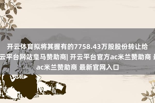 开云体育拟将其握有的7758.43万股股份转让给中经息兵-开云平台网站皇马赞助商| 开云平台官方ac米兰赞助商 最新官网入口