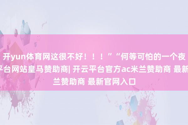 开yun体育网这很不好！！！”“何等可怕的一个夜晚-开云平台网站皇马赞助商| 开云平台官方ac米兰赞助商 最新官网入口