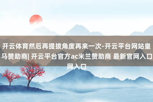 开云体育然后再提拔角度再来一次-开云平台网站皇马赞助商| 开云平台官方ac米兰赞助商 最新官网入口