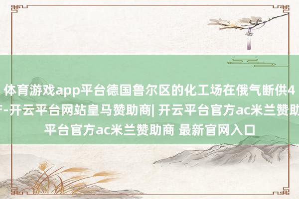 体育游戏app平台德国鲁尔区的化工场在俄气断供48小时后被动停产-开云平台网站皇马赞助商| 开云平台官方ac米兰赞助商 最新官网入口