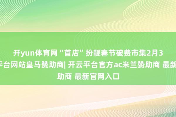 开yun体育网 “首店”扮靓春节破费市集 2月3日-开云平台网站皇马赞助商| 开云平台官方ac米兰赞助商 最新官网入口
