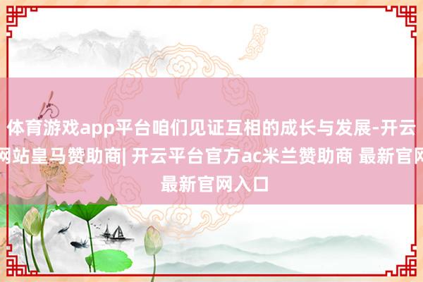体育游戏app平台咱们见证互相的成长与发展-开云平台网站皇马赞助商| 开云平台官方ac米兰赞助商 最新官网入口