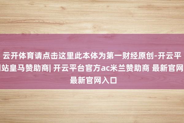 云开体育请点击这里此本体为第一财经原创-开云平台网站皇马赞助商| 开云平台官方ac米兰赞助商 最新官网入口