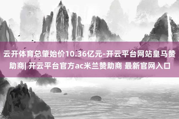 云开体育总肇始价10.36亿元-开云平台网站皇马赞助商| 开云平台官方ac米兰赞助商 最新官网入口
