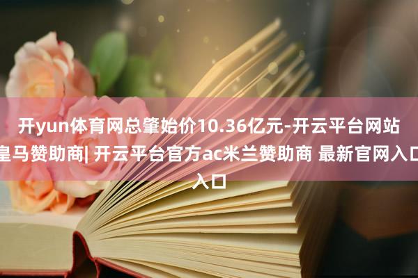 开yun体育网总肇始价10.36亿元-开云平台网站皇马赞助商| 开云平台官方ac米兰赞助商 最新官网入口