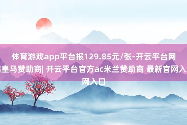 体育游戏app平台报129.85元/张-开云平台网站皇马赞助商| 开云平台官方ac米兰赞助商 最新官网入口