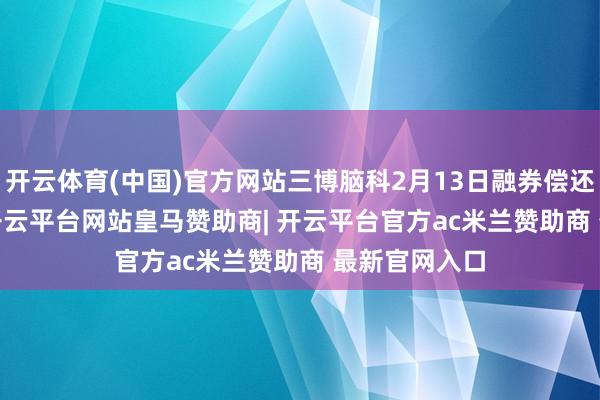 开云体育(中国)官方网站三博脑科2月13日融券偿还300.00股-开云平台网站皇马赞助商| 开云平台官方ac米兰赞助商 最新官网入口