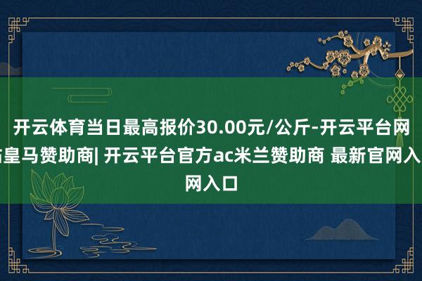 开云体育当日最高报价30.00元/公斤-开云平台网站皇马赞助商| 开云平台官方ac米兰赞助商 最新官网入口
