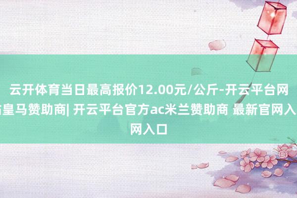 云开体育当日最高报价12.00元/公斤-开云平台网站皇马赞助商| 开云平台官方ac米兰赞助商 最新官网入口