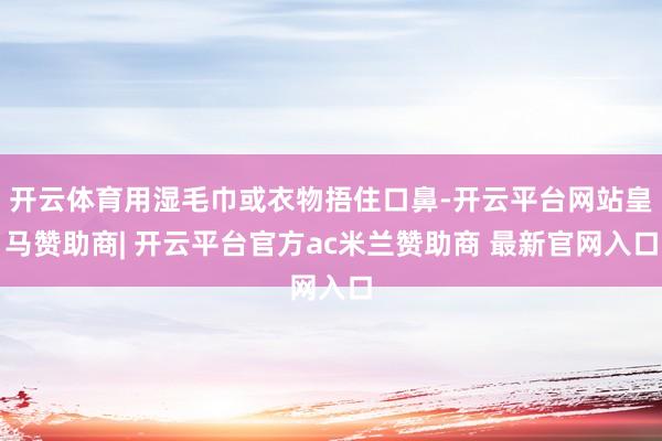 开云体育用湿毛巾或衣物捂住口鼻-开云平台网站皇马赞助商| 开云平台官方ac米兰赞助商 最新官网入口