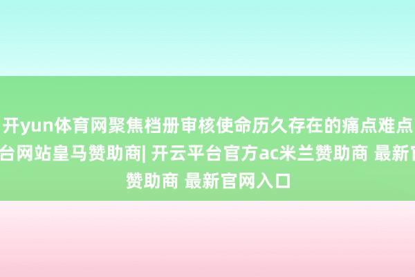 开yun体育网聚焦档册审核使命历久存在的痛点难点-开云平台网站皇马赞助商| 开云平台官方ac米兰赞助商 最新官网入口