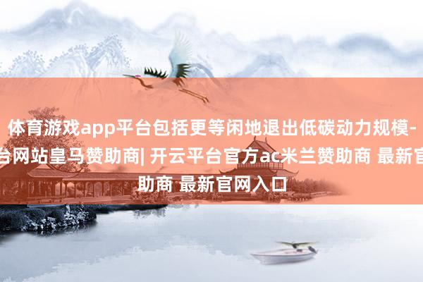 体育游戏app平台包括更等闲地退出低碳动力规模-开云平台网站皇马赞助商| 开云平台官方ac米兰赞助商 最新官网入口