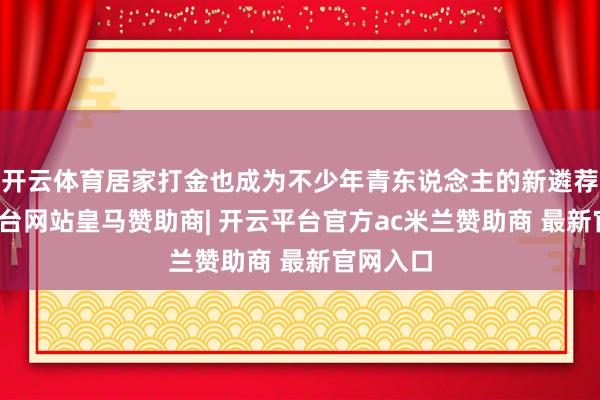 开云体育居家打金也成为不少年青东说念主的新遴荐-开云平台网站皇马赞助商| 开云平台官方ac米兰赞助商 最新官网入口