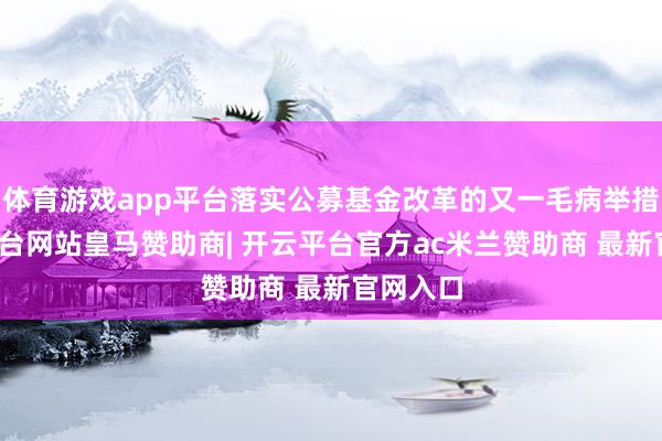 体育游戏app平台落实公募基金改革的又一毛病举措-开云平台网站皇马赞助商| 开云平台官方ac米兰赞助商 最新官网入口