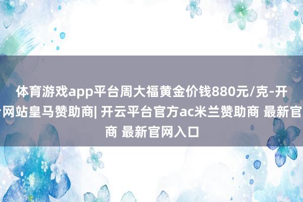 体育游戏app平台周大福黄金价钱880元/克-开云平台网站皇马赞助商| 开云平台官方ac米兰赞助商 最新官网入口