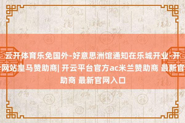 云开体育乐免国外-好意思洲馆通知在乐城开业-开云平台网站皇马赞助商| 开云平台官方ac米兰赞助商 最新官网入口