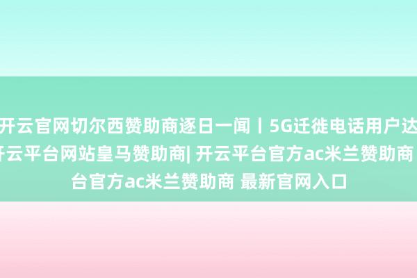 开云官网切尔西赞助商逐日一闻丨5G迁徙电话用户达12.54亿户-开云平台网站皇马赞助商| 开云平台官方ac米兰赞助商 最新官网入口