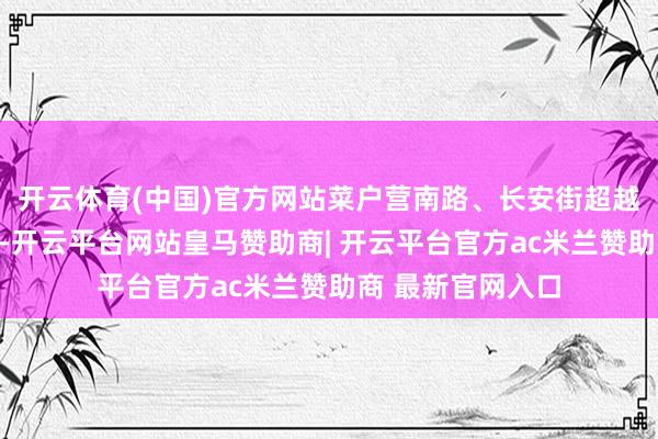 开云体育(中国)官方网站菜户营南路、长安街超越延迟线、开国路-开云平台网站皇马赞助商| 开云平台官方ac米兰赞助商 最新官网入口