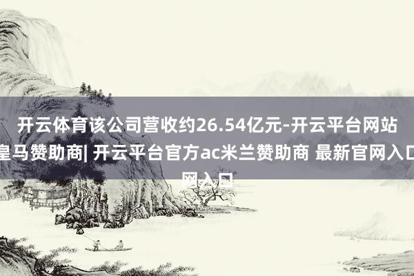 开云体育该公司营收约26.54亿元-开云平台网站皇马赞助商| 开云平台官方ac米兰赞助商 最新官网入口
