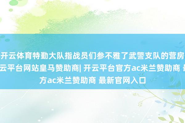 开云体育特勤大队指战员们参不雅了武警支队的营房内政成立-开云平台网站皇马赞助商| 开云平台官方ac米兰赞助商 最新官网入口