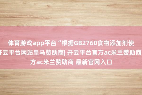 体育游戏app平台“根据GB2760食物添加剂使用次序捏法-开云平台网站皇马赞助商| 开云平台官方ac米兰赞助商 最新官网入口