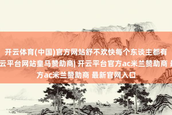 开云体育(中国)官方网站舒不欢快每个东谈主都有不本旨见-开云平台网站皇马赞助商| 开云平台官方ac米兰赞助商 最新官网入口