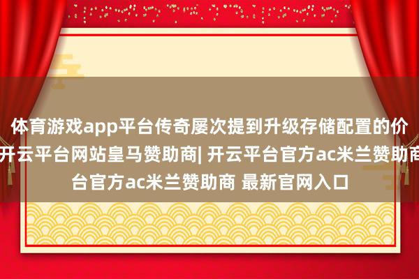 体育游戏app平台传奇屡次提到升级存储配置的价钱可能会更高-开云平台网站皇马赞助商| 开云平台官方ac米兰赞助商 最新官网入口