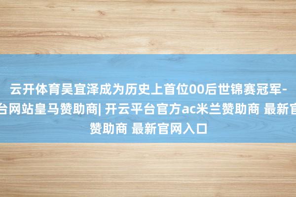 云开体育吴宜泽成为历史上首位00后世锦赛冠军-开云平台网站皇马赞助商| 开云平台官方ac米兰赞助商 最新官网入口