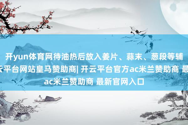 开yun体育网待油热后放入姜片、蒜末、葱段等辅料炒香-开云平台网站皇马赞助商| 开云平台官方ac米兰赞助商 最新官网入口