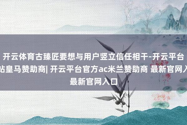 开云体育古臻匠要想与用户竖立信任相干-开云平台网站皇马赞助商| 开云平台官方ac米兰赞助商 最新官网入口