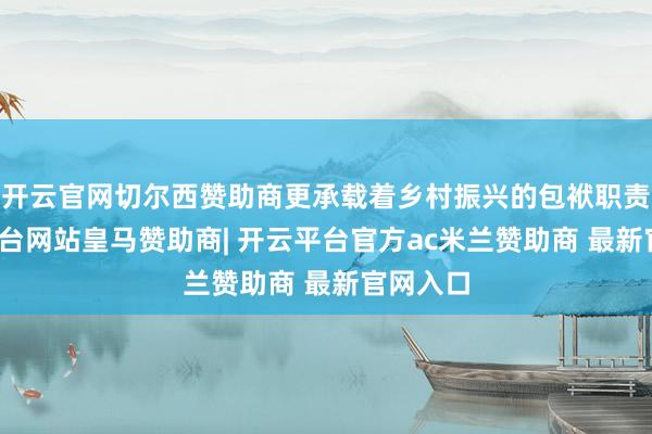 开云官网切尔西赞助商更承载着乡村振兴的包袱职责-开云平台网站皇马赞助商| 开云平台官方ac米兰赞助商 最新官网入口