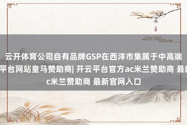 云开体育公司自有品牌GSP在西洋市集属于中高端居品-开云平台网站皇马赞助商| 开云平台官方ac米兰赞助商 最新官网入口