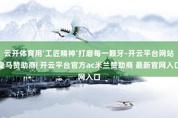 云开体育用‘工匠精神’打磨每一颗牙-开云平台网站皇马赞助商| 开云平台官方ac米兰赞助商 最新官网入口