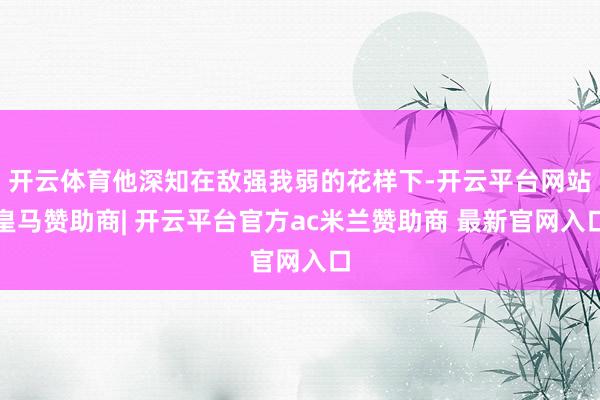 开云体育他深知在敌强我弱的花样下-开云平台网站皇马赞助商| 开云平台官方ac米兰赞助商 最新官网入口