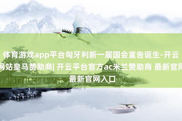 体育游戏app平台匈牙利新一届国会宣告诞生-开云平台网站皇马赞助商| 开云平台官方ac米兰赞助商 最新官网入口