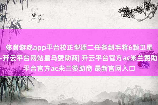 体育游戏app平台校正型遥二任务到手将6颗卫星送入预定轨说念-开云平台网站皇马赞助商| 开云平台官方ac米兰赞助商 最新官网入口