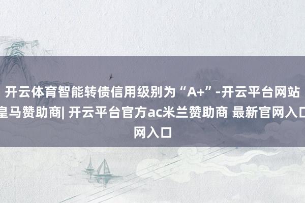 开云体育智能转债信用级别为“A+”-开云平台网站皇马赞助商| 开云平台官方ac米兰赞助商 最新官网入口