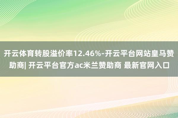 开云体育转股溢价率12.46%-开云平台网站皇马赞助商| 开云平台官方ac米兰赞助商 最新官网入口