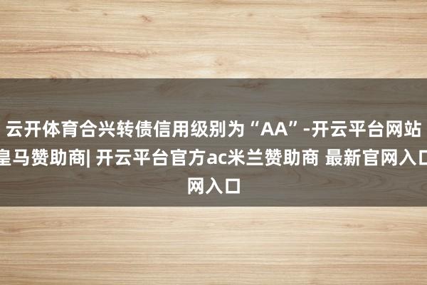 云开体育合兴转债信用级别为“AA”-开云平台网站皇马赞助商| 开云平台官方ac米兰赞助商 最新官网入口